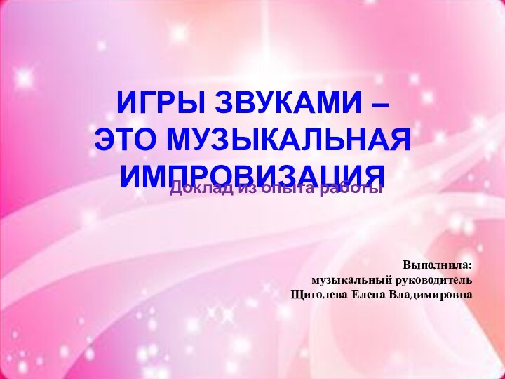 ИГРЫ ЗВУКАМИ –  ЭТО МУЗЫКАЛЬНАЯ ИМПРОВИЗАЦИЯДоклад из опыта работыВыполнила:музыкальный руководительЩиголева Елена Владимировна