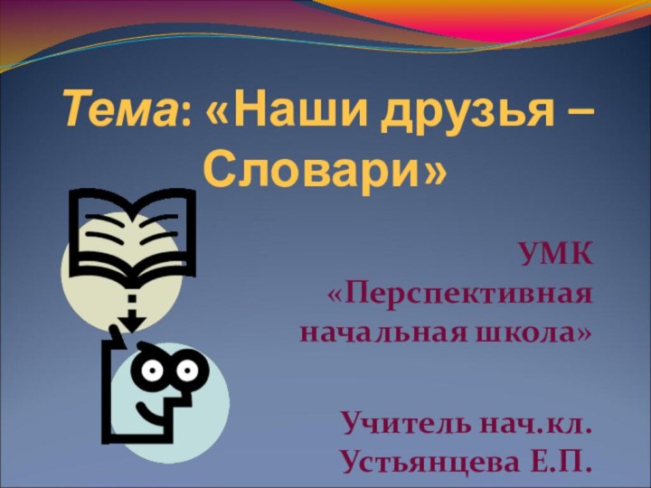 Тема: «Наши друзья – Словари»УМК «Перспективная начальная школа»Учитель нач.кл. Устьянцева Е.П.