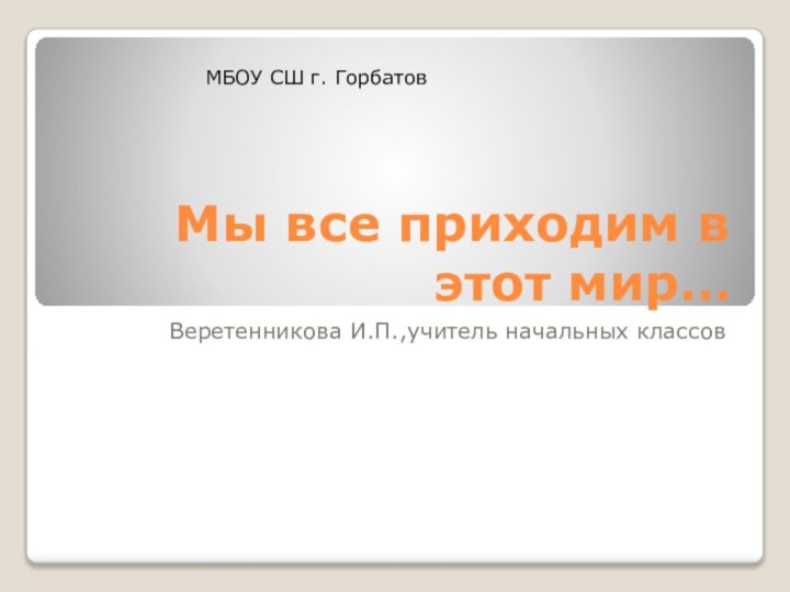 Мы все приходим в этот мир…Веретенникова И.П.,учитель начальных классовМБОУ СШ г. Горбатов