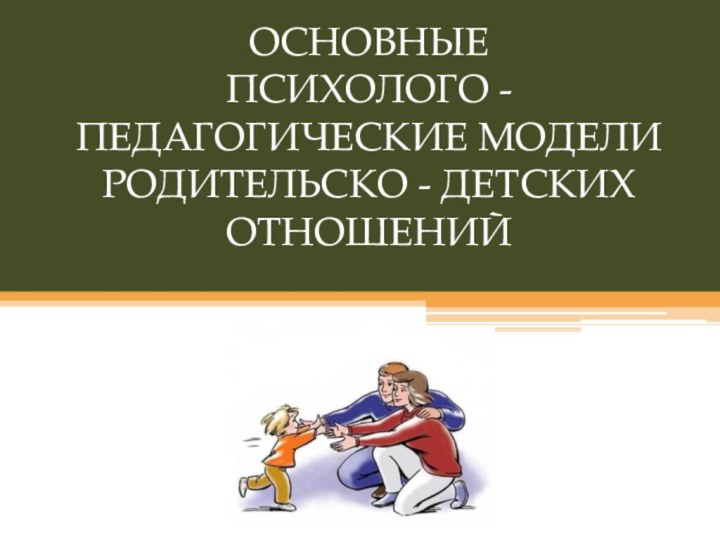 ОСНОВНЫЕ  ПСИХОЛОГО - ПЕДАГОГИЧЕСКИЕ МОДЕЛИ  РОДИТЕЛЬСКО - ДЕТСКИХ ОТНОШЕНИЙ