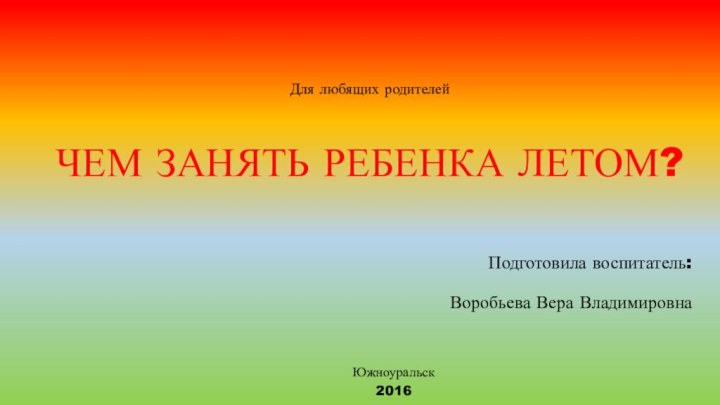 Для любящих родителей  ЧЕМ ЗАНЯТЬ РЕБЕНКА ЛЕТОМ?Подготовила воспитатель: Воробьева Вера ВладимировнаЮжноуральск 2016