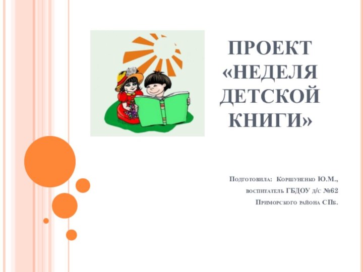 ПРОЕКТ «НЕДЕЛЯ ДЕТСКОЙ КНИГИ»Подготовила: Коршуненко Ю.М., воспитатель ГБДОУ д/с №62 Приморского района СПб.