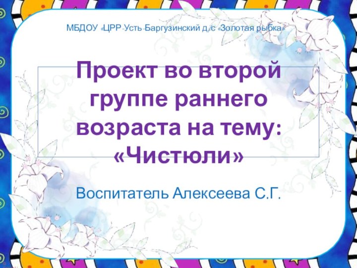 Воспитатель Алексеева С.Г.Проект во второй группе раннего возраста на тему: «Чистюли» МБДОУ «ЦРР-Усть-Баргузинский д/с «Золотая рыбка»