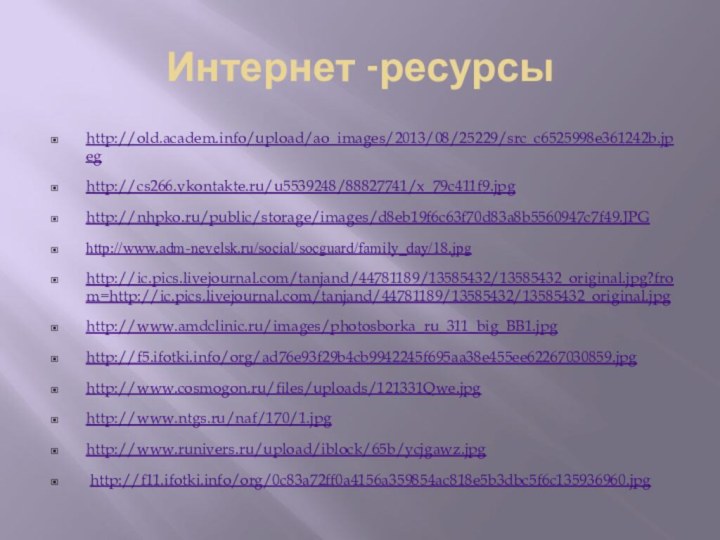 Интернет -ресурсыhttp://old.academ.info/upload/ao_images/2013/08/25229/src_c6525998e361242b.jpeghttp://cs266.vkontakte.ru/u5539248/88827741/x_79c411f9.jpghttp://nhpko.ru/public/storage/images/d8eb19f6c63f70d83a8b5560947c7f49.JPGhttp://www.adm-nevelsk.ru/social/socguard/family_day/18.jpghttp://ic.pics.livejournal.com/tanjand/44781189/13585432/13585432_original.jpg?from=http://ic.pics.livejournal.com/tanjand/44781189/13585432/13585432_original.jpghttp://www.amdclinic.ru/images/photosborka_ru_311_big_BB1.jpghttp://f5.ifotki.info/org/ad76e93f29b4cb9942245f695aa38e455ee62267030859.jpghttp://www.cosmogon.ru/files/uploads/121331Qwe.jpghttp://www.ntgs.ru/naf/170/1.jpghttp://www.runivers.ru/upload/iblock/65b/ycjgawz.jpg http://f11.ifotki.info/org/0c83a72ff0a4156a359854ac818e5b3dbc5f6c135936960.jpg