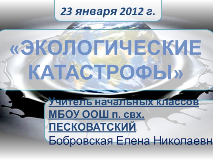 Учитель начальных классовМБОУ ООШ п. свх. ПЕСКОВАТСКИЙ Бобровская Елена Николаевна  «Экологические катастрофы»23 января 2012 г.