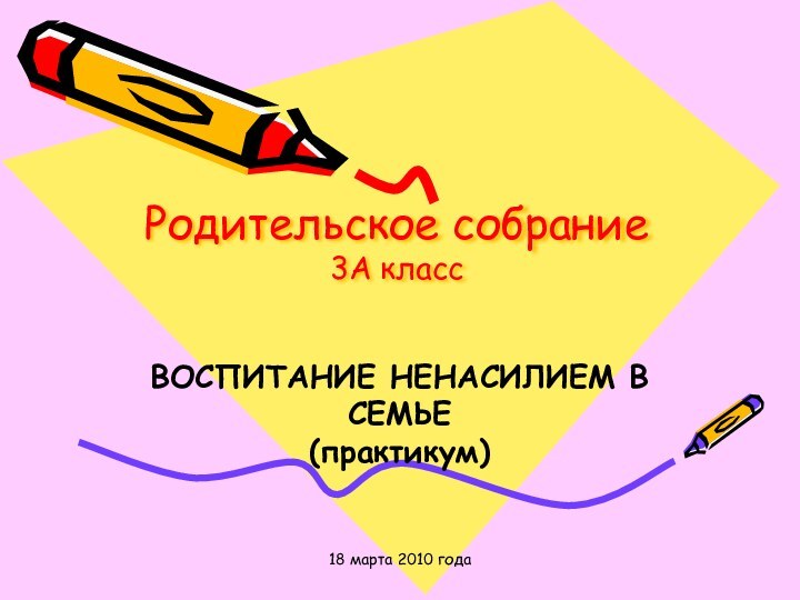 18 марта 2010 годаРодительское собрание 3А классВОСПИТАНИЕ НЕНАСИЛИЕМ В СЕМЬЕ (практикум)