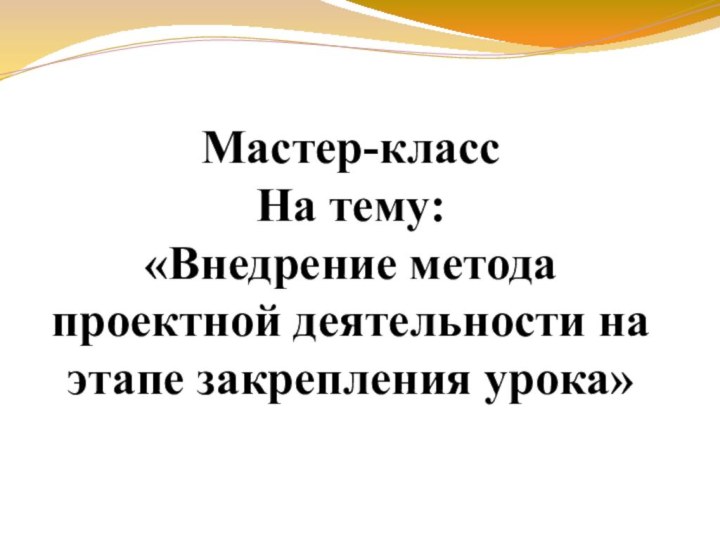 Мастер-класс  На тему: «Внедрение метода проектной деятельности на этапе закрепления урока»