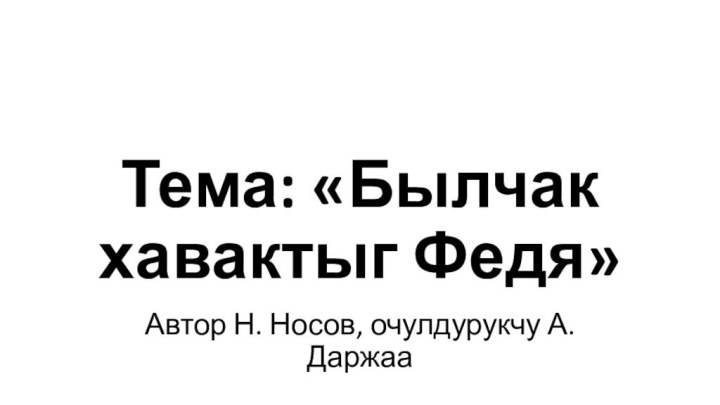 Тема: «Былчак хавактыг Федя»Автор Н. Носов, очулдурукчу А.Даржаа