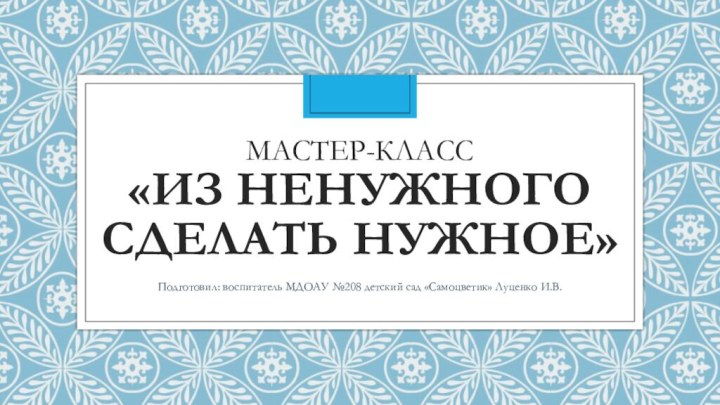 Мастер-класс «Из ненужного сделать нужное»Подготовил: воспитатель МДОАУ №208 детский сад «Самоцветик» Луценко И.В.