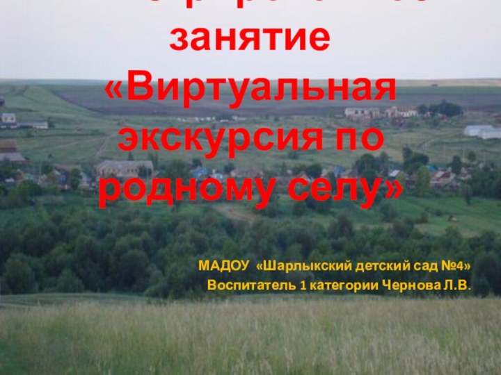 Интегрированное занятие «Виртуальная экскурсия по родному селу»МАДОУ «Шарлыкский детский сад №4»Воспитатель 1 категории Чернова Л.В.