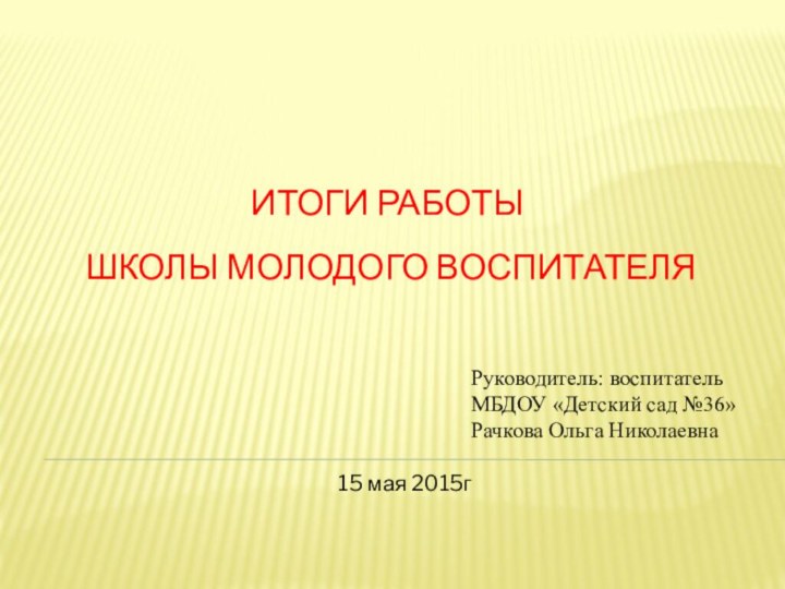 Итоги работы  школы молодого воспитателяРуководитель: воспитатель МБДОУ «Детский сад №36» Рачкова Ольга Николаевна15 мая 2015г