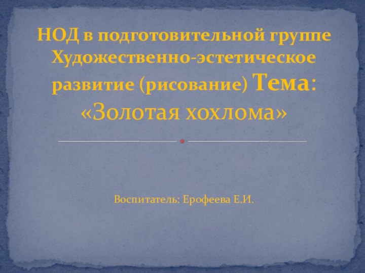 Воспитатель: Ерофеева Е.И.НОД в подготовительной группе Художественно-эстетическое развитие (рисование) Тема: «Золотая хохлома»