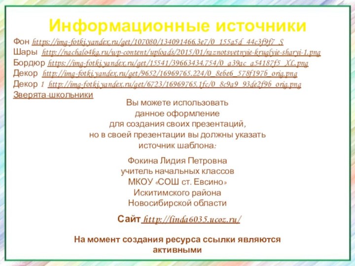 Информационные источникиФон https://img-fotki.yandex.ru/get/107080/134091466.3e7/0_155a5d_44c3f9f7_S Шары http://nachalo4ka.ru/wp-content/uploads/2015/01/raznotsvetnyie-kruglyie-sharyi-1.pngБордюр https://img-fotki.yandex.ru/get/15541/39663434.754/0_a39ac_a54187f5_XL.pngДекор http://img-fotki.yandex.ru/get/9652/16969765.224/0_8ebe6_578f197b_orig.pngДекор 1 http://img-fotki.yandex.ru/get/6723/16969765.1fc/0_8c9a9_93de2f9b_orig.pngЗверята-школьникиНа момент создания ресурса ссылки являются активными