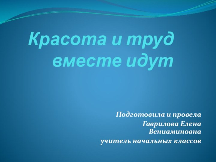 Красота и труд   вместе идут Подготовила и провела Гаврилова Елена Вениаминовнаучитель начальных классов