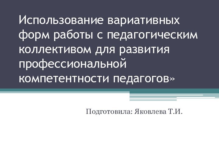 Использование вариативных форм работы с педагогическим коллективом для развития профессиональной компетентности педагогов»Подготовила: Яковлева Т.И.