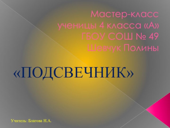 Мастер-класс ученицы 4 класса «А» ГБОУ СОШ № 49 Шевчук Полины  «ПОДСВЕЧНИК»Учитель: Благова Н.А.